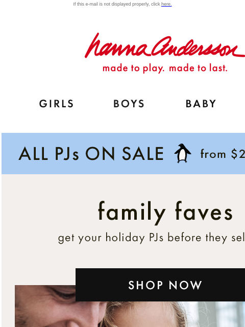 And up to 40% off holiday styles! If this e-mail is not displayed properly, click here. Hanna Andersson | made to play. made to last. GIRLS BOYS BABY NEW ARRIVALS ALL PJs ON SALE from $25 | shop now