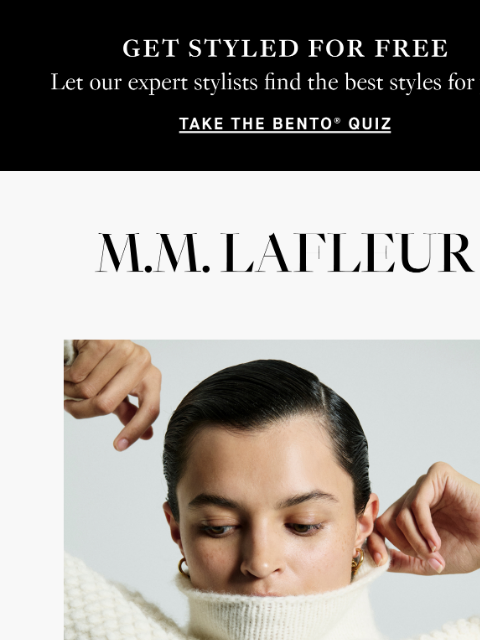 Luxurious pieces. Limited quantities. GET STYLED FOR FREE: Let our expert stylists find the best styles for you. Take the BENTO Quiz. MMLaFleur THIS JUST IN: THE WINTER DROP. Celebratory, unique, and