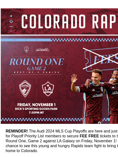 Rapids vs LA Galaxy on Friday, November 1 Fee Free until 11:59PM CR_Header_600x100.jpg No fees! REMINDER! The Audi 2024 MLS Cup Playoffs are here and just a few hours remain for Playoff Priority List