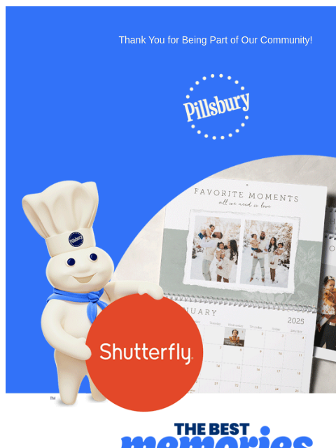 Thank You for Being Part of Our Community! Pillsbury Logo Pillsbury Doughboy holding a Shutterfly sign next to several calendars of families. The Best Memories are Made at Home We're so glad you