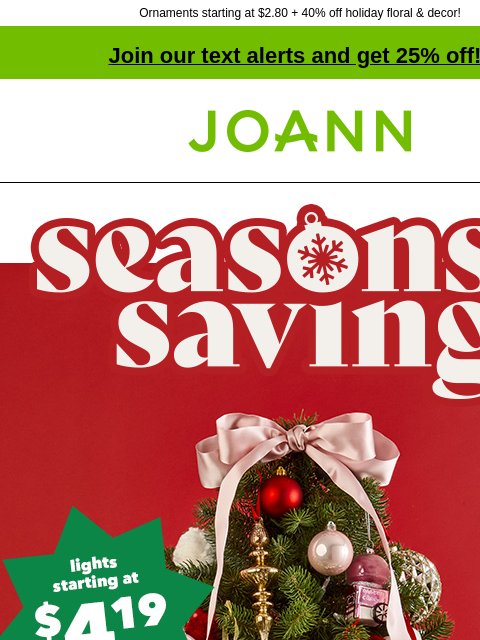 Ornaments starting at $2.80 + 40% off holiday floral & decor! Join our text alerts and get 25% off! ‡ Joann.com® Seasons Savings. Lights starting at $4.19. Ornaments starting at $2.80. Excited to