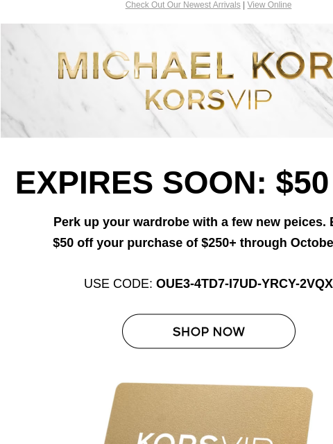 Check Out Our Newest Arrivals | View Online Michael Kors EXPIRES SOON: $50 OFF Perk up your wardrobe with a few new peices. Enjoy $50 off your purchase of $250+ through October 31.* USE CODE: OUE3-4TD7