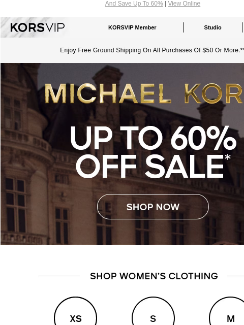 And Save Up To 60% | View Online KORSVIP KORSVIP Member Studio Points: 100 Enjoy Free Ground Shipping On All Purchases Of $50 Or More.** MICHAEL KORS UP TO 60% OFF SALE* SHOP NOW SHOP WOMEN'S