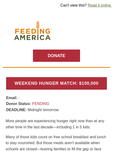 Weekend hunger is around the corner. | Can't view this? Read it online. Feeding America. DONATE WEEKEND HUNGER MATCH: $100000 Email: brands.news.subscription@gmail.com Donor Status: PENDING