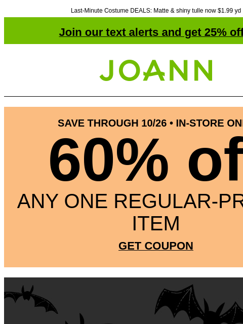 Last-Minute Costume DEALS: Matte & shiny tulle now $1.99 yd Join our text alerts and get 25% off! † Joann.com® SAVE THROUGH 10/26 • IN-STORE ONLY 60% off ANY ONE REGULAR-PRICED ITEM GET COUPON Code