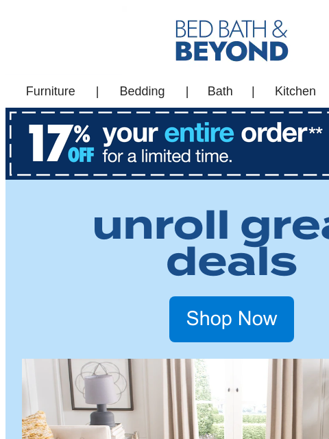 And with 17% off*, our great deals will get your home guest ready! Bed Bath & Beyond Furniture | Bedding | Bath Kitchen | Outdoor | Sales & Deals Furniture | Bedding | Bath | Kitchen | Sales