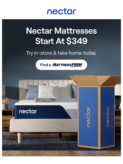 Feel the softness and support of Nectar at your local Mattress Firm! Try in store & take home today. Mattresses start at $349. Nectar Logo Find a Store > A Simplistic Setup Unboxing your new