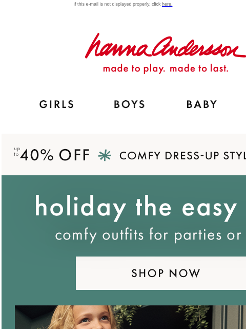 Up to 40% off comfy holiday styles! If this e-mail is not displayed properly, click here. Hanna Andersson | made to play. made to last. GIRLS BOYS BABY NEW ARRIVALS up to 40% OFF *COMFY DRESS-UP STYLES