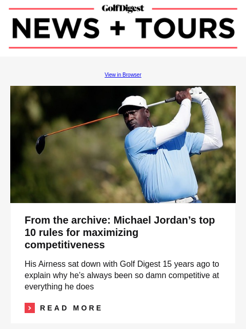 GolfDigest View in Browser Michael Jordan From the archive: Michael Jordan's top 10 rules for maximizing competitiveness His Airness sat down with Golf Digest 15 years ago to explain why he's