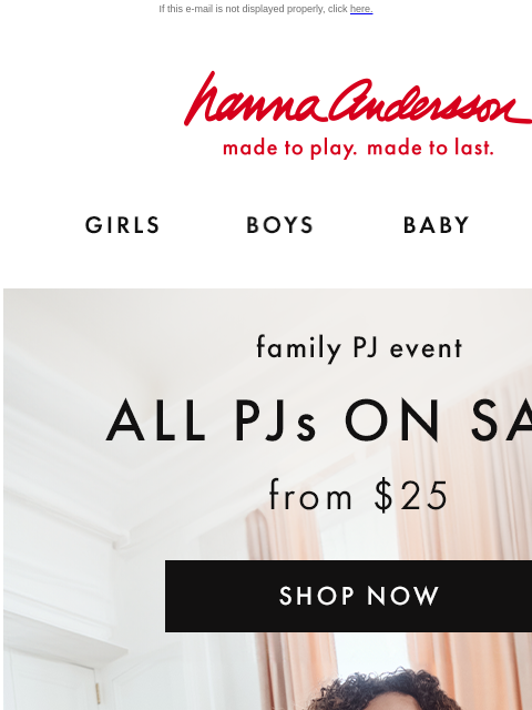 And up to 40% off holiday styles! If this e-mail is not displayed properly, click here. Hanna Andersson | made to play. made to last. GIRLS BOYS BABY NEW ARRIVALS family PJ event —— ALL PJs ON SALE