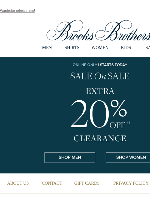 Wardrobe refresh time! View in web browser Brooks Brothers MEN SHIRTS WOMEN KIDS SALE ONLINE ONLY. STARTS TODAY. SALE on SALE. EXTRA 20% OFF CLEARANCE. Shop Men Shop Women MEN › SHIRTS › WOMEN › KIDS ›