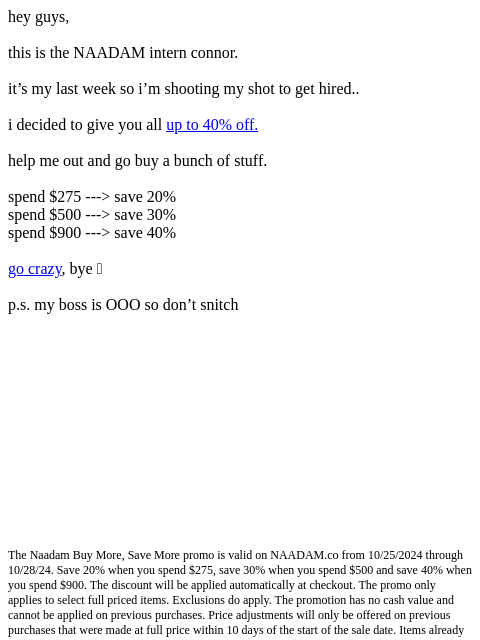 hey guys, this is the NAADAM intern connor. it's my last week so i'm shooting my shot to get hired.. i decided to give you all up to 40% off. help me out and go buy a bunch of stuff. spend $275