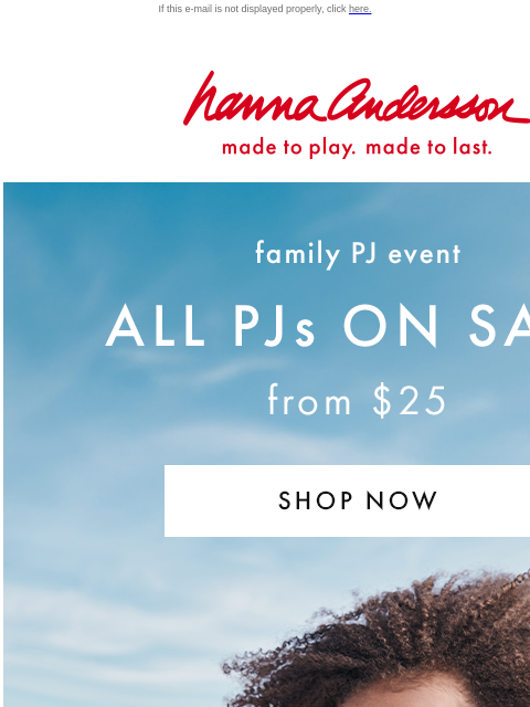 Don't miss the Family PJ event! If this e-mail is not displayed properly, click here. Hanna Andersson | made to play. made to last. family PJ event —— ALL PJs ON SALE from $25 | SHOP NOW 'We