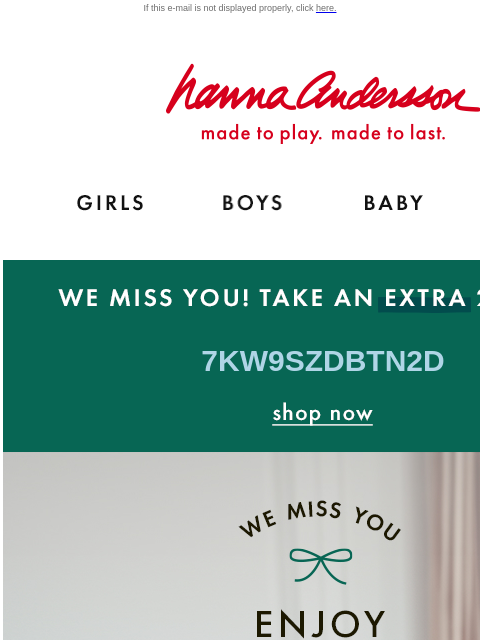 Shop our hand-picked list of Hanna favorites! If this e-mail is not displayed properly, click here. Hanna Andersson | made to play. made to last. GIRLS BOYS BABY NEW ARRIVALS WE MISS YOU! TAKE AN EXTRA