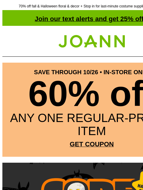 70% off fall & Halloween floral & decor + Stop in for last-minute costume supplies & save $5! Join our text alerts and get 25% off! † Joann.com® SAVE THROUGH 10/26 • IN-STORE ONLY 60% off