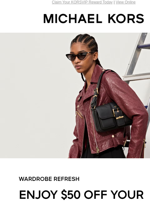 Claim Your KORSVIP Reward Today | View Online MICHAEL KORS WARDROBE REFRESH ENJOY $50 OFF YOUR FULL-PRICE PURCHASE OF $200+ THROUGH 11/5.* SHOP NOW SIGN IN TO SAVE Enjoy Free Ground Shipping On All