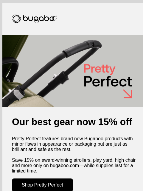 While supplies last - for a limited time Bugaboo Bugaboo Pretty Perfect Our best gear now 15% off Pretty Perfect features brand new Bugaboo products with minor flaws in appearance or packaging but are