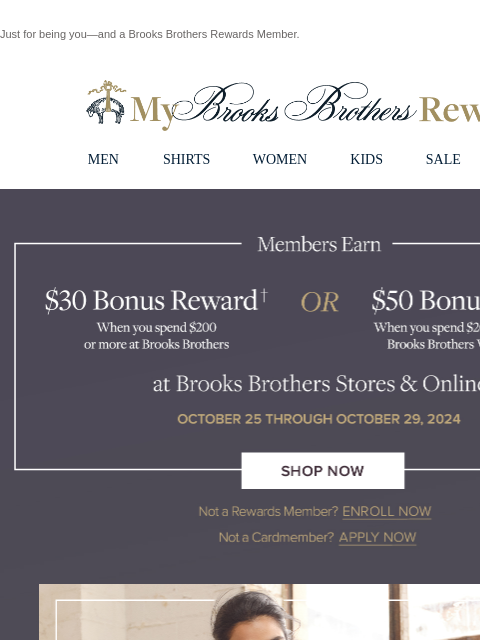 Just for being you—and a Brooks Brothers Rewards Member. View in web browser My Brooks Brothers Rewards MEN SHIRTS WOMEN KIDS SALE | LOGIN Members Earn $30 Bonus Reward when you spend $200 or more at