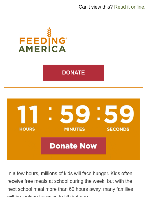 Weekend hunger starts tomorrow. | Can't view this? Read it online. Feeding America. DONATE A countdown timer on an orange background counting down to midnight. In a few hours, millions of kids will