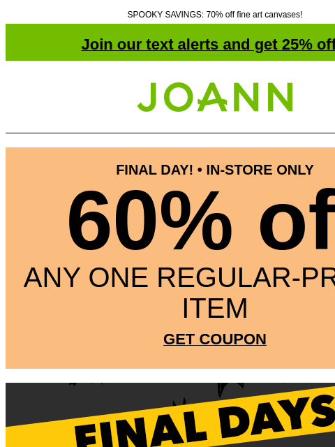 SPOOKY SAVINGS: 70% off fine art canvases! Join our text alerts and get 25% off! † Joann.com® FINAL DAY! • IN-STORE ONLY 60% off ANY ONE REGULAR-PRICED ITEM GET COUPON GET COUPON SHOP NOW Various