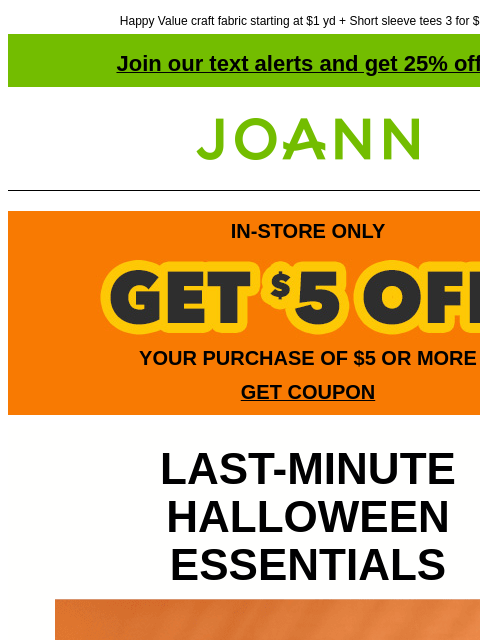 Happy Value craft fabric starting at $1 yd + Short sleeve tees 3 for $10! Join our text alerts and get 25% off! † Joann.com® IN-STORE ONLY YOUR PURCHASE OF $5 OR MORE GET COUPON LAST-MINUTE HALLOWEEN