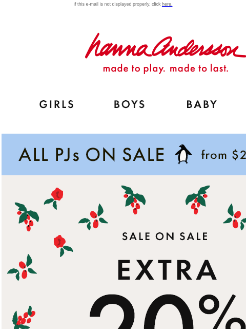 Plus, ALL PJs on sale from $25 If this e-mail is not displayed properly, click here. Hanna Andersson | made to play. made to last. GIRLS BOYS BABY NEW ARRIVALS ALL PJs ON SALE from $25 | shop now SALE