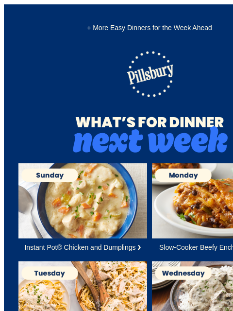 + More Easy Dinners for the Week Ahead Pillsbury Logo What's for Dinner Next Week Sunday. Bowl of creamy soup with chicken and dumplings. Instant Pot® Chicken and Dumplings ❯ Monday. Lasagna with