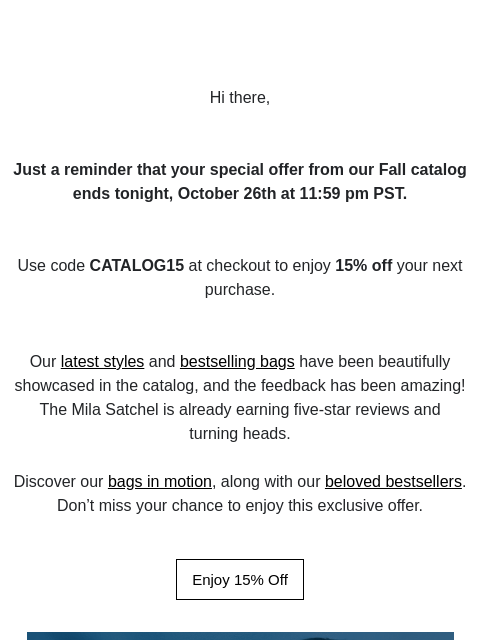 Hi there, Just a reminder that your special offer from our Fall catalog ends tonight, October 26th at 11:59 pm PST. Use code CATALOG15 at checkout to enjoy 15% off your next purchase. Our latest styles