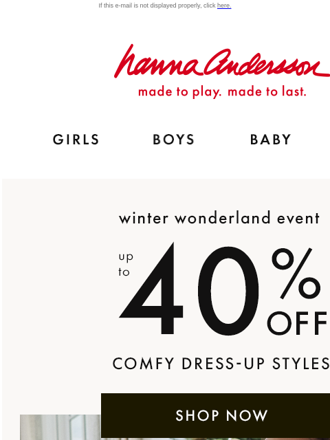 Kid-approved comfort for the holidays If this e-mail is not displayed properly, click here. Hanna Andersson | made to play. made to last. GIRLS BOYS BABY NEW ARRIVALS winter wonderland event —— up to