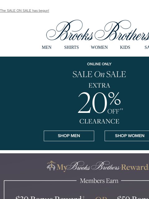 The SALE ON SALE has begun! View in web browser Brooks Brothers MEN SHIRTS WOMEN KIDS SALE Online Only. Sale On Sale. Extra 20% Off Clearance Shop Men Shop Women Members Earn $30 Bonus Reward when you