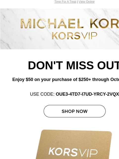 Time For A Treat | View Online Michael Kors DON'T MISS OUT Enjoy $50 on your purchase of $250+ through October 31.* USE CODE: OUE3-4TD7-I7UD-YRCY-2VQX SHOP NOW KORSVIP GIFT CARD ONLINE & IN