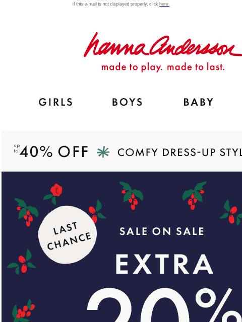 AND up to 40% off holiday dress-up styles If this e-mail is not displayed properly, click here. Hanna Andersson | made to play. made to last. GIRLS BOYS BABY NEW ARRIVALS up to 40% OFF *COMFY DRESS-UP