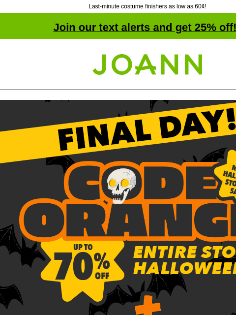 Last-minute costume finishers as low as 60¢! Join our text alerts and get 25% off! † Joann.com® GET COUPON SHOP NOW One-stop scare shop. Great for Groups. 4 Days Until Halloween. Pop-Tart Halloween