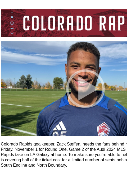 Zack Needs You Behind Him CR_Header_600x100.jpg Zack Steffen Video Colorado Rapids goalkeeper, Zack Steffen, needs the fans behind him (literally!) next Friday, November 1 for Round One, Game 2 of the