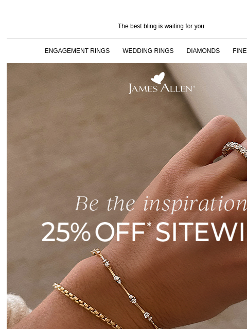 Hurry! The sale is almost over! The best bling is waiting for you ENGAGEMENT RINGS WEDDING RINGS DIAMONDS FINE JEWELRY James Allen Be the inspiration 25% Off* Sitewide DON'T MISS THIS SALE You'