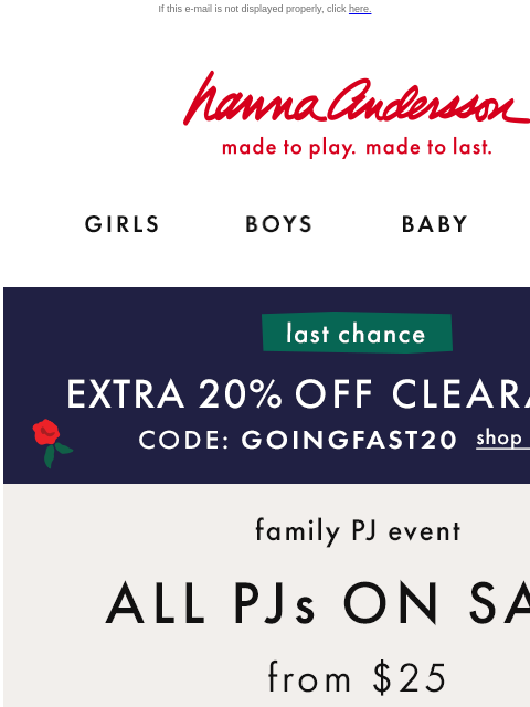 EXTRA 20% off Clearance ENDS TODAY! If this e-mail is not displayed properly, click here. Hanna Andersson | made to play. made to last. GIRLS BOYS BABY NEW ARRIVALS last chance —— EXTRA 20% OFF