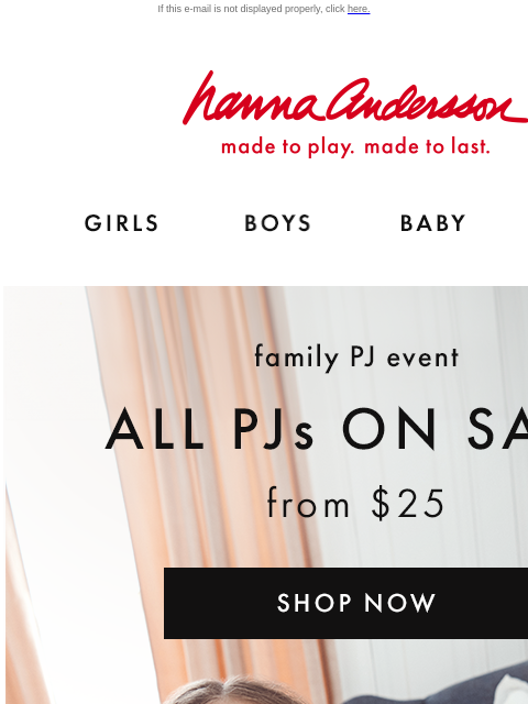 Find your family's perfect holiday PJs If this e-mail is not displayed properly, click here. Hanna Andersson | made to play. made to last. GIRLS BOYS BABY NEW ARRIVALS family PJ event —— ALL PJs ON