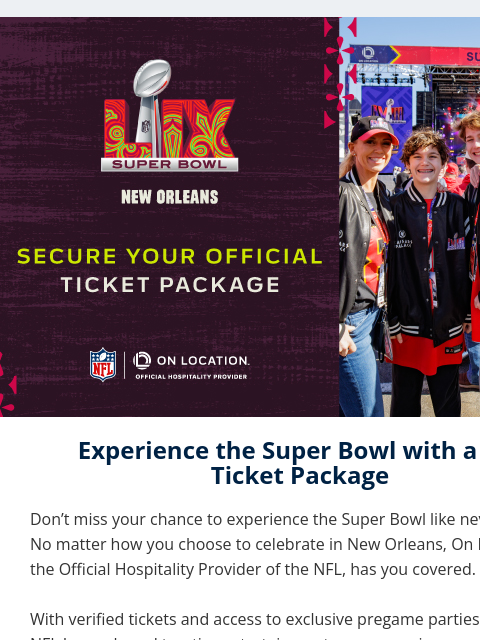 Get Ready for the Ultimate Super Bowl Experience in NOLA View in Browser On Location Experience the Super Bowl with a VIP Ticket Package Don't miss your chance to experience the Super Bowl like