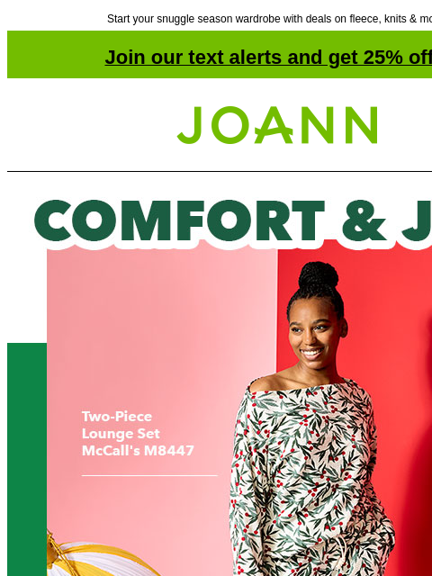 Start your snuggle season wardrobe with deals on fleece, knits & more! Join our text alerts and get 25% off! † Joann.com® Comfort and Joy Starting at $6.99 yd Apparel Waffle Knit Fabric. Floral on