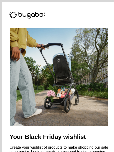 Save your Bugaboo wishlist Bugaboo Bugaboo dragonfly Your Black Friday wishlist Create your wishlist of products to make shopping our sale even easier. Login or create an account to start shopping. Add