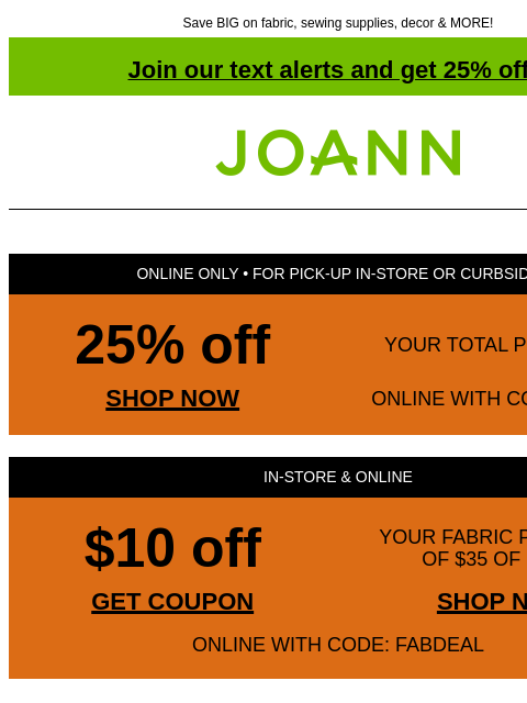 Save BIG on fabric, sewing supplies, decor & MORE! Join our text alerts and get 25% off! † Joann.com® ONLINE ONLY • FOR PICK-UP IN-STORE OR CURBSIDE 25% off YOUR TOTAL PURCHASE SHOP NOW ONLINE WITH