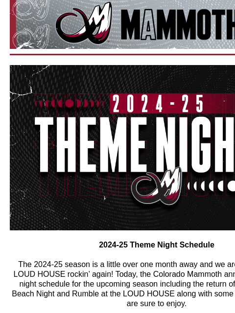 Mammoth Mail Colorado Mammoth Theme Nights 2024-25 Theme Night Schedule The 2024-25 season is a little over one month away and we are ready to get the LOUD HOUSE rockin' again! Today, the Colorado