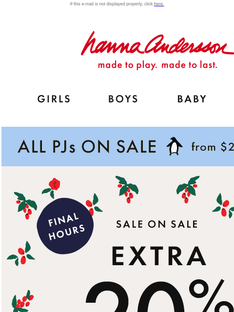 + ALL PJs on sale from $25 If this e-mail is not displayed properly, click here. Hanna Andersson | made to play. made to last. GIRLS BOYS BABY NEW ARRIVALS ALL PJs ON SALE from $25 | shop now FINAL