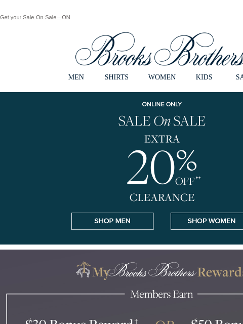 Get your Sale-On-Sale—ON View in web browser Brooks Brothers MEN SHIRTS WOMEN KIDS SALE Online Only. Sale On Sale. Extra 20% Off Clearance Shop Men Shop Women Members Earn $30 Bonus Reward when you