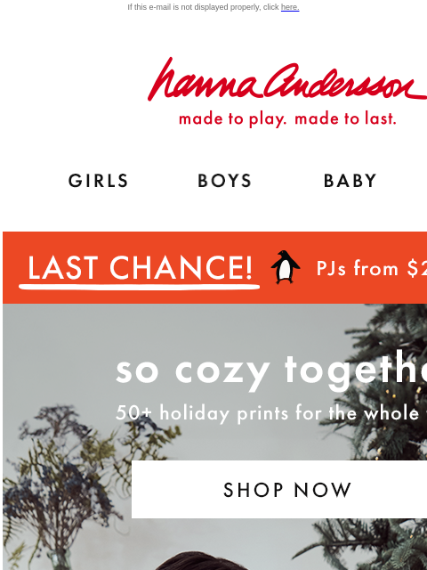 Match & get cozy with the whole fam! If this e-mail is not displayed properly, click here. Hanna Andersson | made to play. made to last. GIRLS BOYS BABY NEW ARRIVALS LAST CHANCE! PJs from $25 |