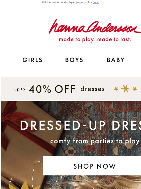 NEW dresses to go from parties to play are here! If this e-mail is not displayed properly, click here. Hanna Andersson | made to play. made to last. GIRLS BOYS BABY NEW ARRIVALS up to 40% off dresses |