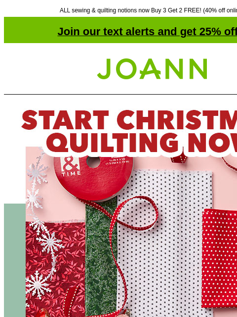 ALL sewing & quilting notions now Buy 3 Get 2 FREE! (40% off online) Join our text alerts and get 25% off! ‡ Joann.com® START CHRISTMAS QUILTING NOW. Starting at $3.99 yd. SHOP QUILT COTTON! Fabric