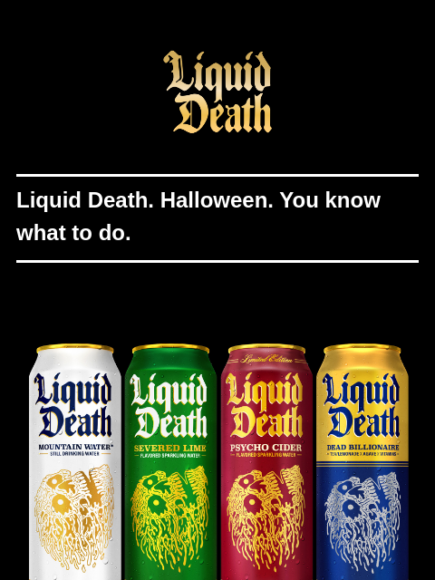 Liquid Death. Halloween. You know what to do. ͏ ͏ ͏ ͏ ͏ ͏ ͏ ͏ ͏ ͏ ͏ ͏ ͏ ͏ ͏ ͏ ͏ ͏ ͏ ͏ ͏ ͏ ͏ ͏ ͏ ͏ ͏ ͏ ͏ ͏ ͏ ͏ ͏ ͏ ͏ ͏ ͏ ͏ ͏ ͏ ͏ ͏ ͏ ͏ ͏ ͏ ͏ ͏ ͏ ͏ ͏ ͏ ͏ ͏ ͏ ͏ ͏ ͏ ͏ ͏ ͏ ͏ ͏ ͏ ͏ ͏ ͏ ͏ ͏ ͏ ͏ ͏ ͏ ͏ ͏ ͏ ͏ ͏