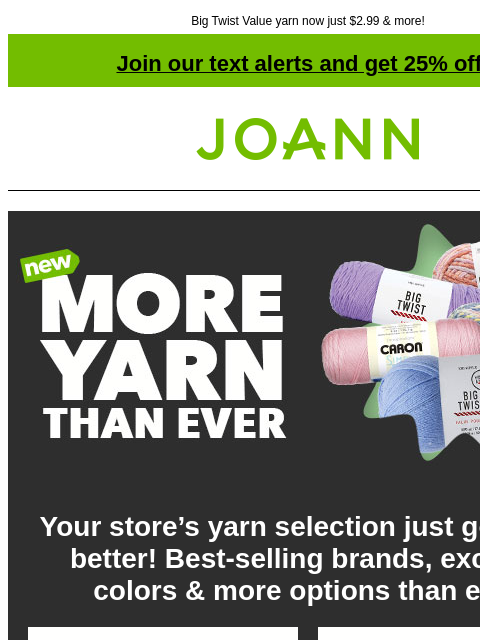 Big Twist Value yarn now just $2.99 & more! Join our text alerts and get 25% off! ‡ Joann.com® More Yarn Than Ever Your store's yarn selection just got even better! Best-selling brands,