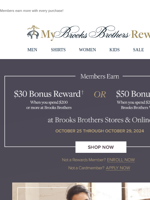 Members earn more with every purchase! View in web browser My Brooks Brothers Rewards MEN SHIRTS WOMEN KIDS SALE | LOGIN Members Earn $30 Bonus Reward when you spend $200 or more at Brooks Brothers OR